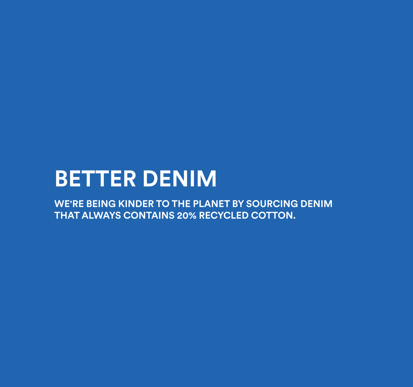 Image copy: Better Denim. We're being kinder to the planet by sourcing denim that always contains 20% recycled cotton. Image links to women's denim collection. 