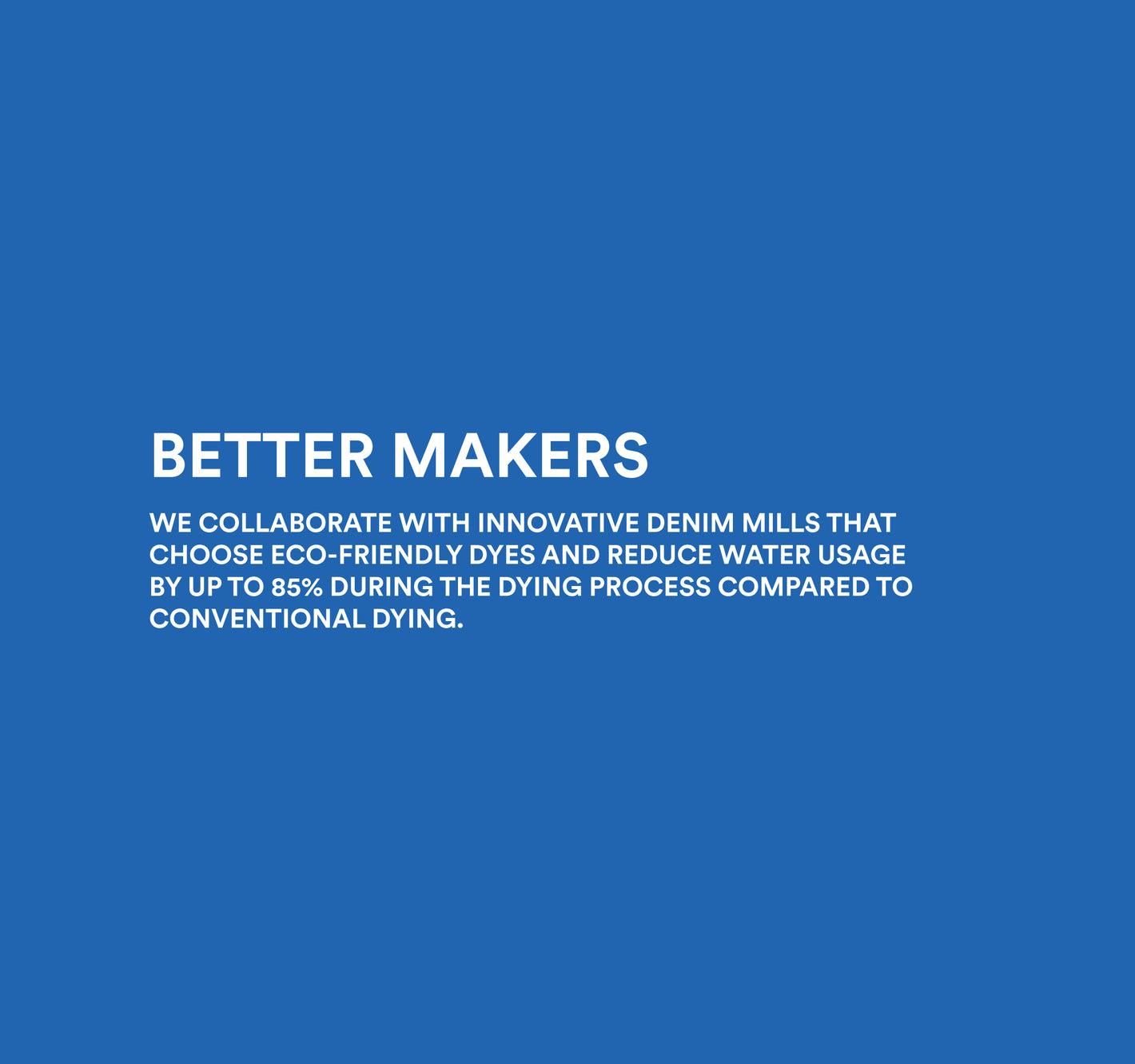 Image copy: Better Makers. We collaborate with innovative denim mills that choose eco-friendly dyes and reduce water usage by up to 85% during the dying process compared to conventional dying. Image links to women's denim collection. 