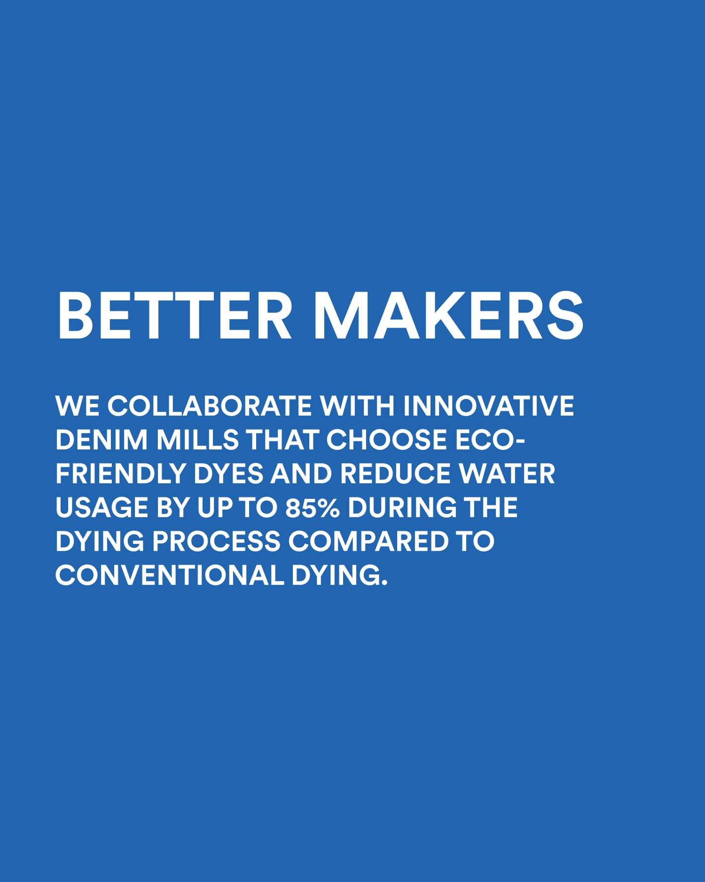 Image copy: Better Makers. We collaborate with innovative denim mills that choose eco-friendly dyes and reduce water usage by up to 85% during the dying process compared to conventional dying. Image links to women's denim collection. 